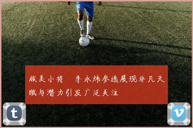 旅美小将偰李永炜参选展现非凡天赋与潜力引发广泛关注